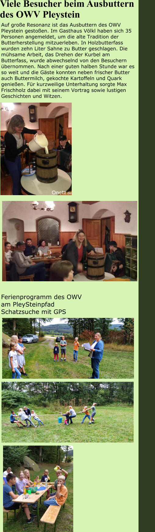 Ferienprogramm des OWV am PleySteinpfad Schatzsuche mit GPS Auf große Resonanz ist das Ausbuttern des OWV Pleystein gestoßen. Im Gasthaus Völkl haben sich 35 Personen angemeldet, um die alte Tradition der Butterherstellung mitzuerleben. In Holzbutterfass wurden zehn Liter Sahne zu Butter geschlagen. Die mühsame Arbeit, das Drehen der Kurbel am Butterfass, wurde abwechselnd von den Besuchern übernommen. Nach einer guten halben Stunde war es so weit und die Gäste konnten neben frischer Butter auch Buttermilch, gekochte Kartoffeln und Quark genießen. Für kurzweilige Unterhaltung sorgte Max Frischholz dabei mit seinem Vortrag sowie lustigen Geschichten und Witzen.  Viele Besucher beim Ausbuttern des OWV Pleystein