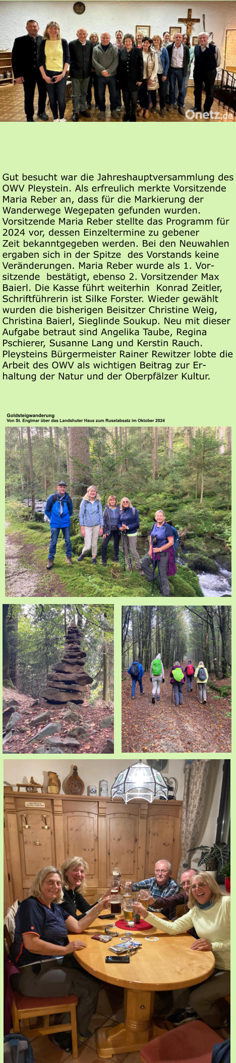 Gut besucht war die Jahreshauptversammlung des OWV Pleystein. Als erfreulich merkte Vorsitzende Maria Reber an, dass für die Markierung der Wanderwege Wegepaten gefunden wurden. Vorsitzende Maria Reber stellte das Programm für 2024 vor, dessen Einzeltermine zu gebener  Zeit bekanntgegeben werden. Bei den Neuwahlen ergaben sich in der Spitze  des Vorstands keine Veränderungen. Maria Reber wurde als 1. Vor-sitzende  bestätigt, ebenso 2. Vorsitzender Max Baierl. Die Kasse führt weiterhin  Konrad Zeitler, Schriftführerin ist Silke Forster. Wieder gewählt wurden die bisherigen Beisitzer Christine Weig, Christina Baierl, Sieglinde Soukup. Neu mit dieser Aufgabe betraut sind Angelika Taube, Regina Pschierer, Susanne Lang und Kerstin Rauch. Pleysteins Bürgermeister Rainer Rewitzer lobte die Arbeit des OWV als wichtigen Beitrag zur Er-haltung der Natur und der Oberpfälzer Kultur.  Goldsteigwanderung Von St. Englmar über das Landshuter Haus zum Ruselabsatz im Oktober 2024